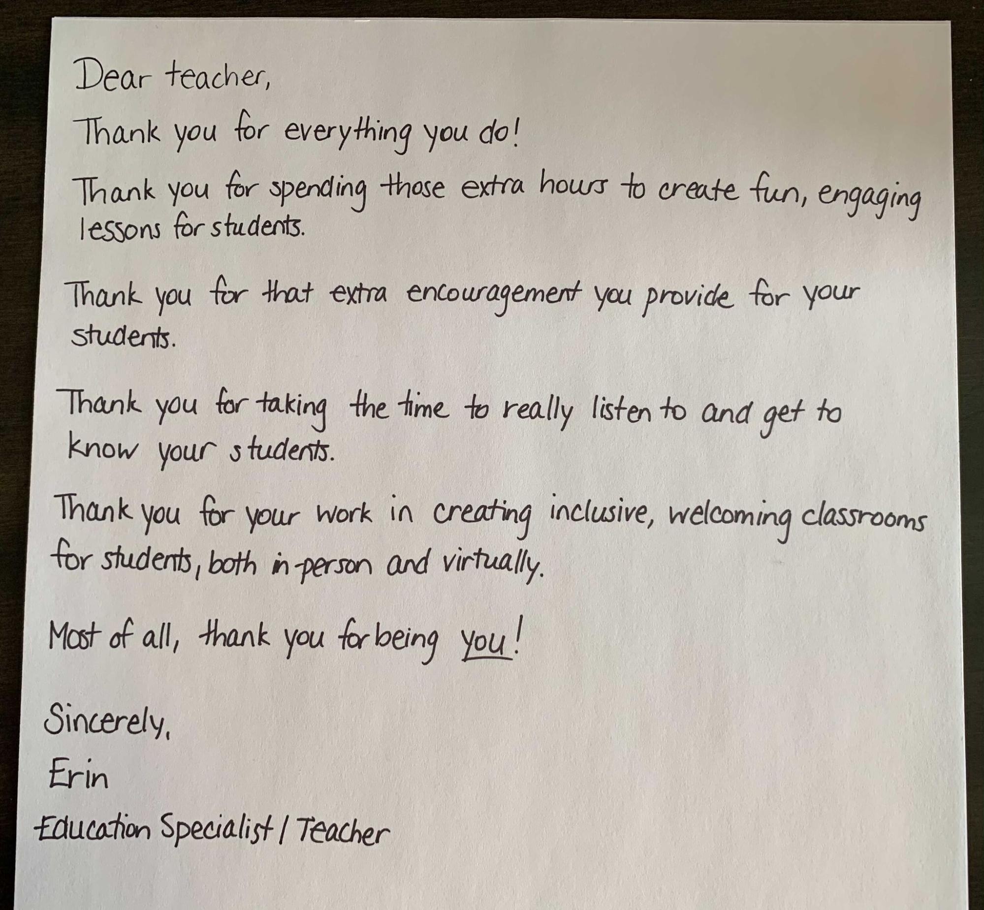 Dear teacher, Thank you for everything you do! Thank you for spending those extra hours to create fun, engaging lessons for students. Thank you for that extra encouragement you provide for your students. Thank you for taking the time to really listen to and get to know your students. Thank you for your work in creating inclusive, welcoming classrooms for students, both in-person and virtually. Most of all, thank you for being you! Sincerely, Erin, Education Specialist/Teacher
