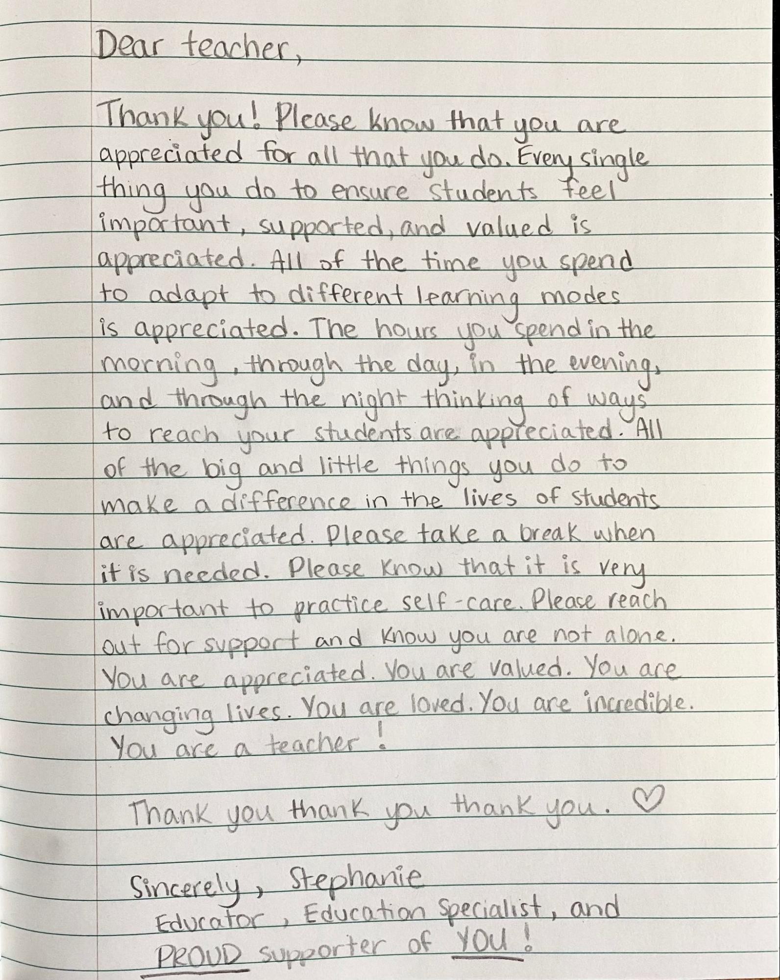 Dear teacher, Thank you! Please know that you are appreciated for all that you do. Every single thing you do to ensure students feel important, supported, and valued is appreciated. All of the time you spend to adapt to different learning modes is appreciated. The hours you spend in the morning, through the day, in the evening, and through the night thinking of ways to reach your students are appreciated. All of the big and little things you do to make a difference in the lives of students are appreciated. Please take a break when it is needed. Please know that it is very important to practice self-care. Please reach out for support and know you are not alone. You are appreciated. You are valued. You are changing lives. You are loved. You are incredible. You are a teacher! Thank you, thank you, thank you. Sincerely, Stephanie. Educator, Education Specialist, and proud supporter of you!