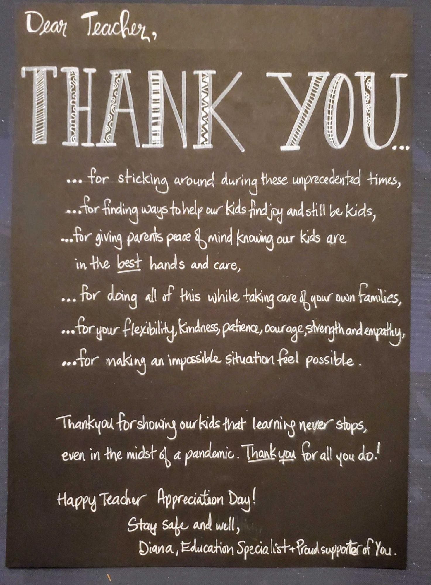 Dear teacher, thank you: for sticking around during these unprecedented times, for finding ways to help our kids find joy and still be kids, for giving parents peace of mind knowing our kids are in the best hands and care, for doing all of this while taking care of your own families, for your flexibility, kindness, patience, courage, strength and empathy, for making and improssible situation feel possible. Thank you for showing our kids that learning never stops, even in the midst of a pandemic. Thank you for all you do! Happy Teacher Appreciation Day! Stay safe and well, Diana, Education Specialist and proud supporter of you.