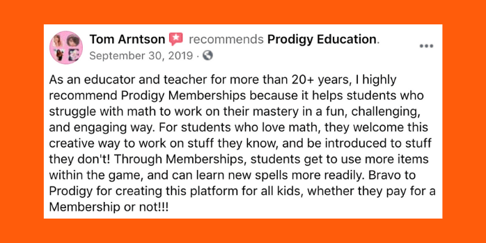 As an educator and teacher for more than twenty plus years, I highly recommend Prodigy Memberships because it helps students who struggle with math to work on their mastery in a fun, challenging, and engaging way. For students who love math, they welcome this creative way to work on stuff they know, and be introduced to stuff they don't! Through Memberships, students get to use more items within the game, and can learn new spells more readily. Bravo to Prodigy for creating this platform for all kids, whether they pay for a Membership or not!