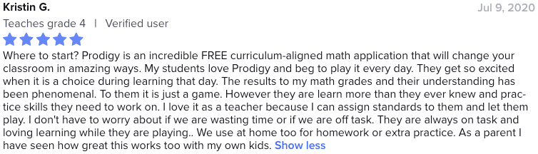 Where to start? Prodigy is an incredible FREE curriculum-aligned math application that will change your classroom in amazing ways. My students love Prodigy and beg to play it every day. They get so excited when it is a choice during learning that day. The results to my math grades and their understanding has been phenomenal. To them it is just a game. However they are learn more than they ever knew and practice skills they need to work on. I love it as a teacher because I can assign standards to them and let them play. I don't have to worry about if we are wasting time or if we are off task. They are always on task and loving learning while they are playing.. We use at home too for homework or extra practice. As a parent I have seen how great this works too with my own kids.