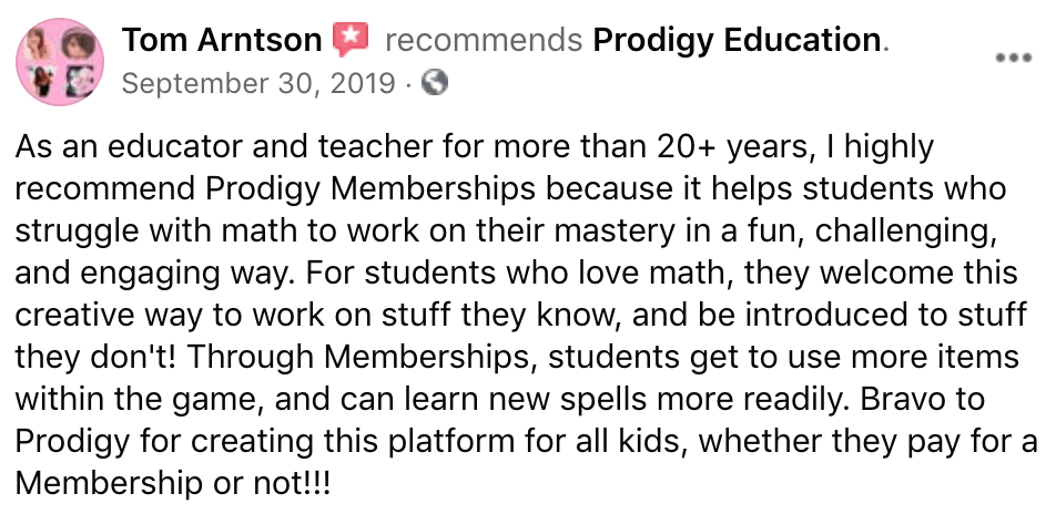 As an educator and teacher for more than 20+ years, I highly recommend Prodigy Memberships because it helps students who struggle with math to work on their mastery in a fun, challenging, and engaging way. For students who love math, they welcome this creative way to work on stuff they know, and be introduced to stuff they don't! Through Memberships, students get to use more items within the game, and can learn new spells more readily. Bravo to Prodigy for creating this platform for all kids, whether they pay for a Membership or not!!!