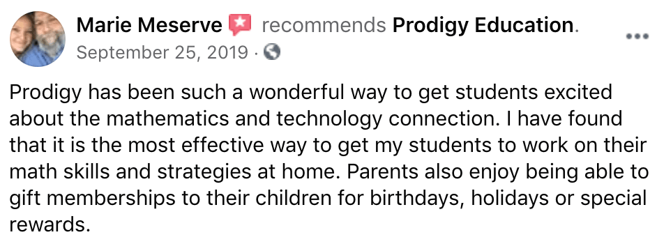 Prodigy parent Facebook recommendation from Marie M: Prodigy has been such a wonderful way to get students excited about the mathematics and technology connection. I have found that it is the most effective way to get my students to work on their math skills and strategies at home. Parents also enjoy being able to gift memberships to their children for birthdays, holidays or special rewards.