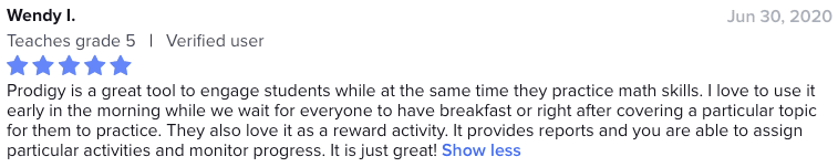 Prodigy is a great tool to engage students while at the same time they practice math skills. I love to use it early in the morning while we wait for everyone to have breakfast or right after covering a particular topic for them to practice. They also love it as a reward activity. It provides reports and you are able to assign particular activities and monitor progress. It is just great!