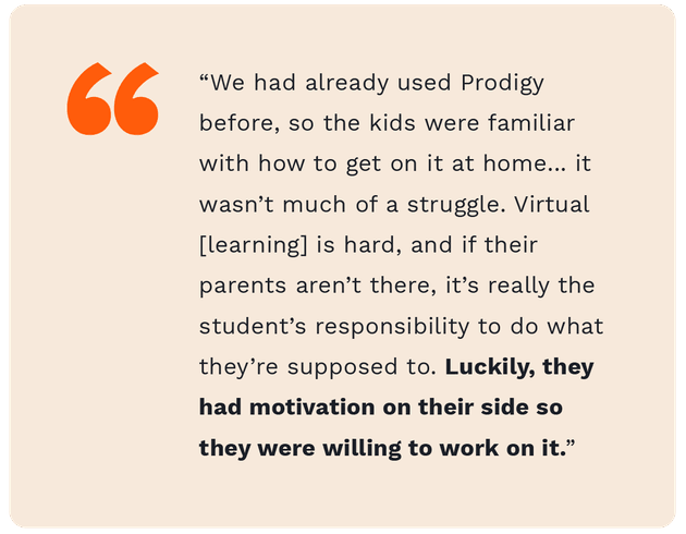 A quote from fourth grade teacher teacher, Zach Mendence, saying "We had already used Prodigy before, so the kids were familiar with how to get on it at home... it wasn't much of a struggle. Virtual learning is hard, and if their parents aren't there, it's really the student's responsibility to do what they're supposed to do. Luckily, they had motivation on their side so they were willing to work on it."