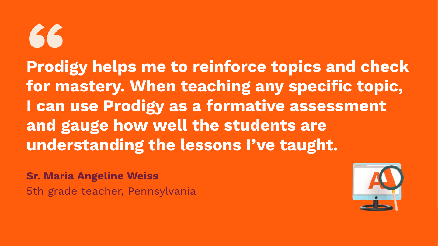 Prodigy helps me to reinforce topics and check for mastery. When teaching any specific topic, I can use Prodigy as a formative assessment, and gauge how well the students are understanding the lessons I've taught. Sr. Maria Angeline Weiss, fifth Grade Teacher, Pennsylvania.