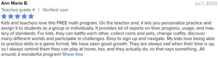 Kids and teachers love this FREE math program. On the teacher end, it lets you personalize practice and assign it to students as a group or individually. It provides lot of reports on their progress, usage, and mastery of standards. For kids, they can battle each other, collect coins and pets, change outfits, discover many different worlds and participate in challenges. Easy to sign up and navigate. My kids love being able to practice skills in a game format. We have seen good growth. They are always sad when their time is up, so I always remind them they can play at home, too, and they actually do, so that says something. All around, a wonderful program!