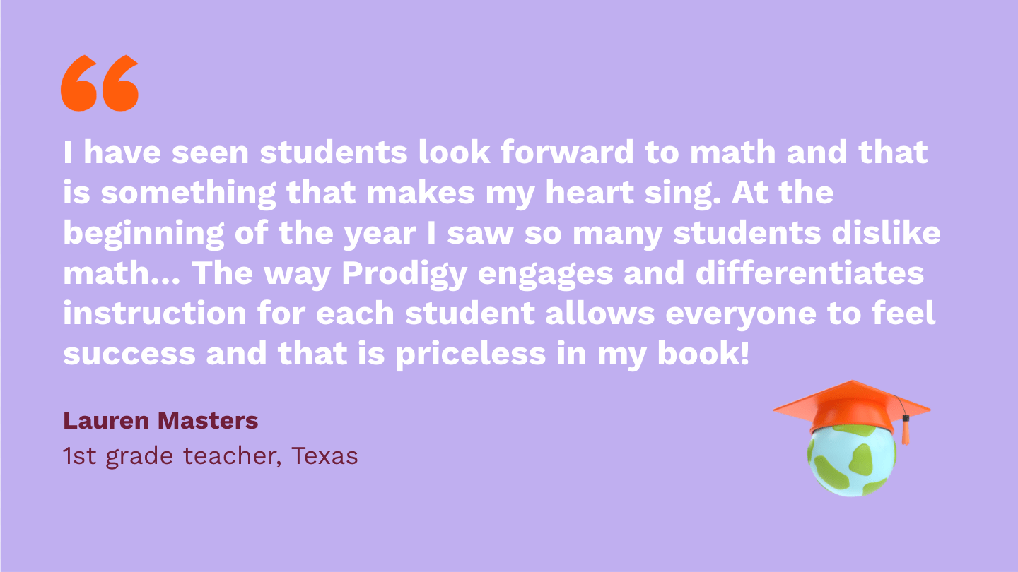 I have seen students look forward to math and that is something that makes my heart sing. At the beginning of the year I saw so many students dislike math and not look forward to it. The way Prodigy engages and differentiates instruction for each student allows everyone to feel success and that is priceless in my book! Lauren Masters, first Grade Teacher, Texas.