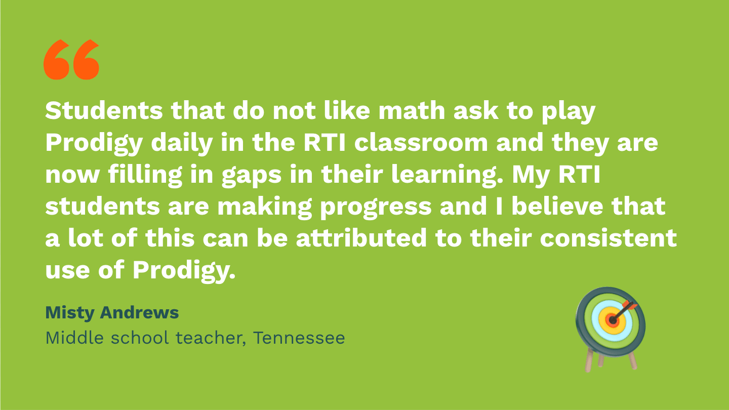 Students that do not like math ask to play Prodigy daily in the RTI classroom and they are now filling in gaps in their learning. My RTI students are making progress and I believe that a lot of this can be attributed to their consistent use of Prodigy. Misty Andrews, Middle School Teacher, Tennessee.