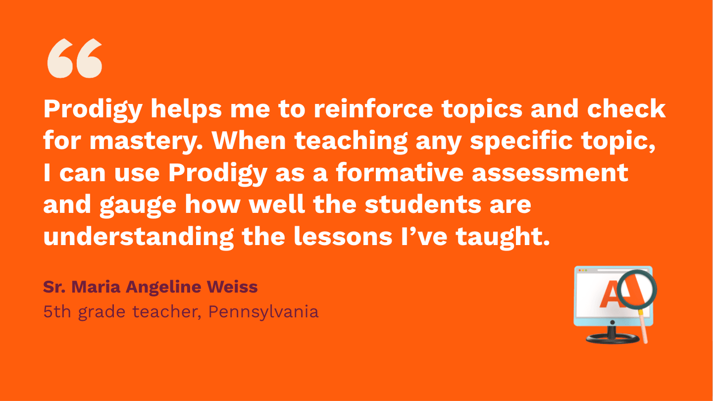Prodigy helps me to reinforce topics and check for mastery. When teaching any specific topic, I can use Prodigy as a formative assessment, and gauge how well the students are understanding the lessons I've taught. Sr. Maria Angeline Weiss, fifth Grade Teacher, Pennsylvania.