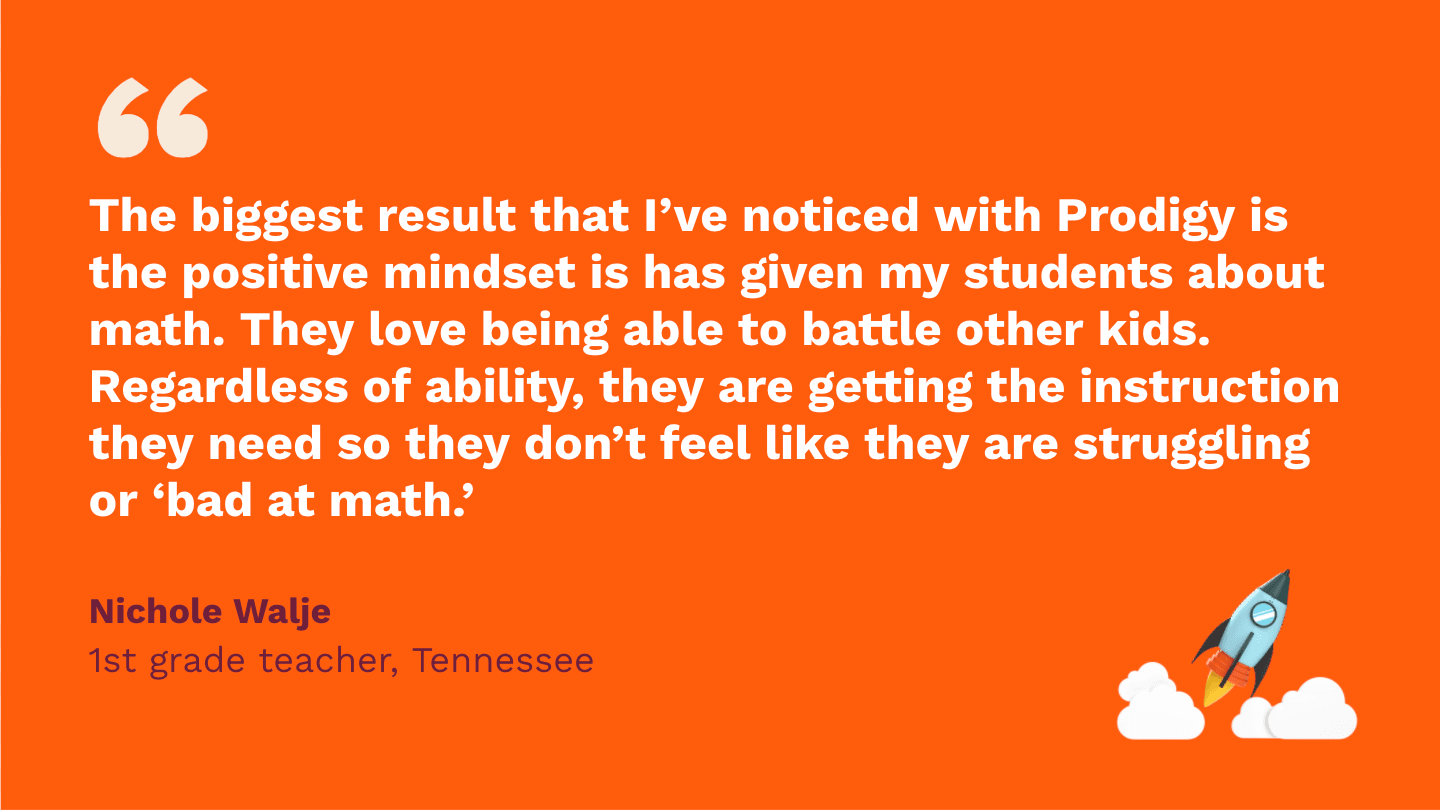 The biggest result that I’ve noticed with Prodigy is the positive mindset it has given my students about math. They love being able to battle other kids. Regardless of ability, they are getting the instruction they need so they don’t feel like they are struggling or “bad at math. Nichole Walje, first Grade Teacher, Tennessee.