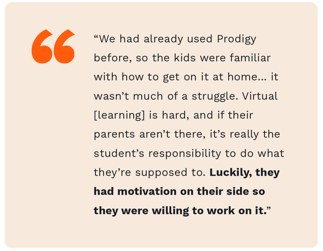 A quote from fourth grade teacher teacher, Zach Mendence, saying "We had already used Prodigy before, so the kids were familiar with how to get on it at home... it wasn't much of a struggle. Virtual learning is hard, and if their parents aren't there, it's really the student's responsibility to do what they're supposed to do. Luckily, they had motivation on their side so they were willing to work on it."