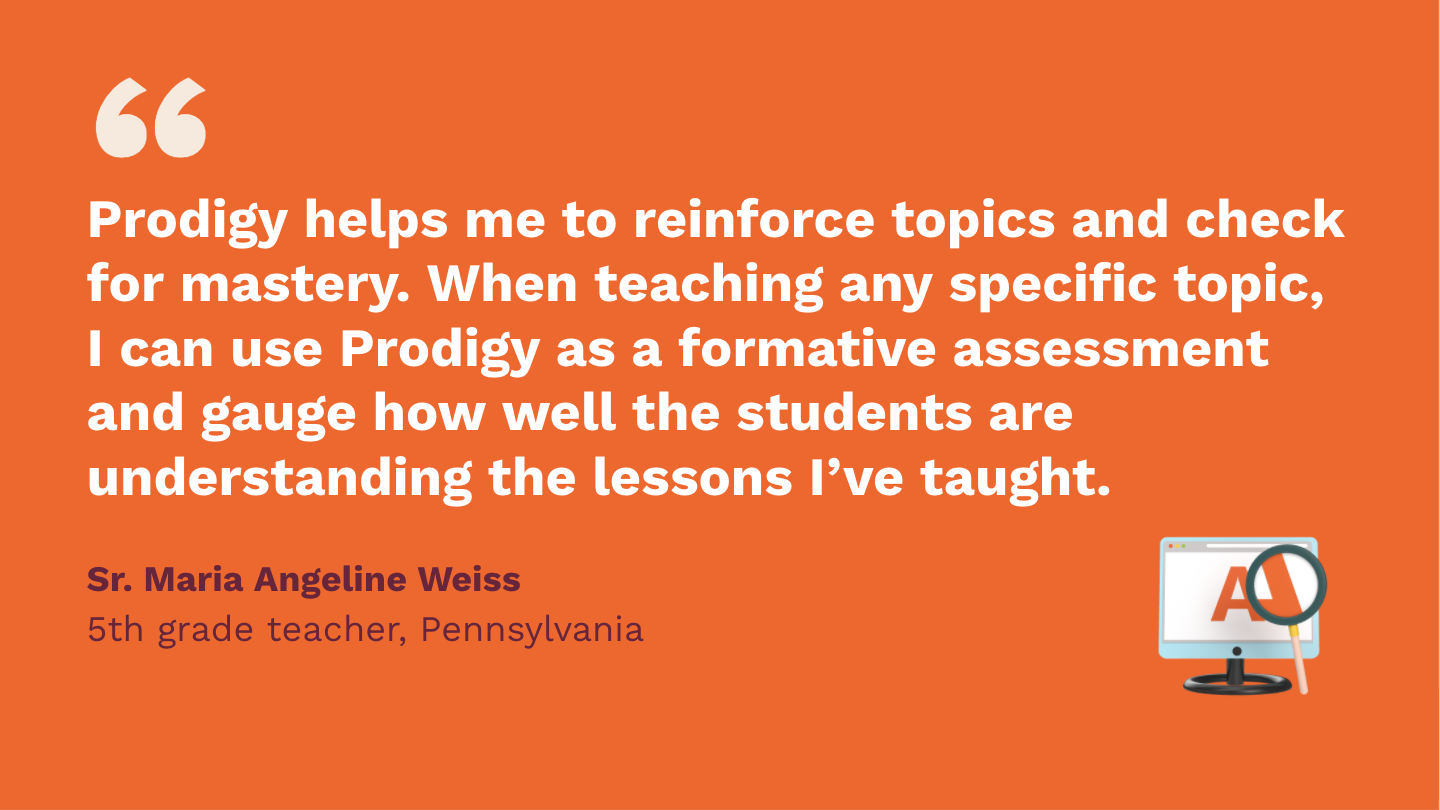 Prodigy helps me to reinforce topics and check for mastery. When teaching any specific topic, I can use Prodigy as a formative assessment, and gauge how well the students are understanding the lessons I've taught. Sr. Maria Angeline Weiss, fifth Grade Teacher, Pennsylvania.