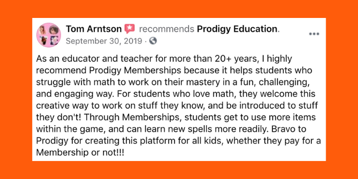 As an educator and teacher for more than twenty plus years, I highly recommend Prodigy Memberships because it helps students who struggle with math to work on their mastery in a fun, challenging, and engaging way. For students who love math, they welcome this creative way to work on stuff they know, and be introduced to stuff they don't! Through Memberships, students get to use more items within the game, and can learn new spells more readily. Bravo to Prodigy for creating this platform for all kids, whether they pay for a Membership or not!
